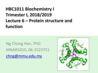 HBC1011 Biochemistry I
Trimester I, 2018/2019
Lecture 6 – Protein structure and
function
Ng Chong Han, PhD
MNAR1010, 06-2523751
chng@mmu.edu.my
 