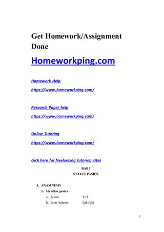 1
Get Homework/Assignment
Done
Homeworkping.com
Homework Help
https://www.homeworkping.com/
Research Paper help
https://www.homeworkping.com/
Online Tutoring
https://www.homeworkping.com/
click here for freelancing tutoring sites
BAB I
STATUS PASIEN
A. ANAMNESIS
1. Identitas pasien
a. Nama : Tn.J
b. Jenis kelamin : Laki-laki
 