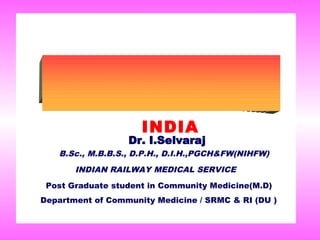 INDIA
                  Dr. I.Selvaraj
   B.Sc., M.B.B.S., D.P.H., D.I.H.,PGCH&FW(NIHFW)
       INDIAN RAILWAY MEDICAL SERVICE
 Post Graduate student in Community Medicine(M.D)
Department of Community Medicine / SRMC & RI (DU )
 