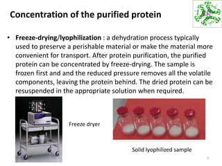 Concentration of the purified protein
• Freeze-drying/lyophilization : a dehydration process typically
used to preserve a perishable material or make the material more
convenient for transport. After protein purification, the purified
protein can be concentrated by freeze-drying. The sample is
frozen first and and the reduced pressure removes all the volatile
components, leaving the protein behind. The dried protein can be
resuspended in the appropriate solution when required.
3
Freeze dryer
Solid lyophilized sample
 
