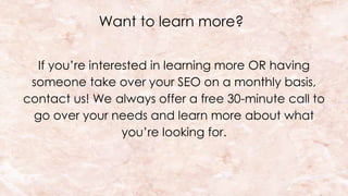 Want to learn more?
If you’re interested in learning more OR having
someone take over your SEO on a monthly basis,
contact us! We always offer a free 30-minute call to
go over your needs and learn more about what
you’re looking for.
 