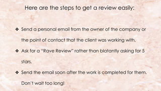 Here are the steps to get a review easily:
❖ Send a personal email from the owner of the company or
the point of contact that the client was working with.
❖ Ask for a “Rave Review” rather than blatantly asking for 5
stars.
❖ Send the email soon after the work is completed for them.
Don’t wait too long!
 