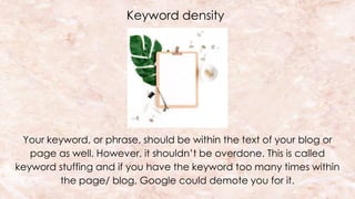 Keyword density
Your keyword, or phrase, should be within the text of your blog or
page as well. However, it shouldn’t be overdone. This is called
keyword stuffing and if you have the keyword too many times within
the page/ blog, Google could demote you for it.
 