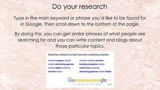 Do your research
Type in the main keyword or phrase you’d like to be found for
in Google. Then scroll down to the bottom of the page.
By doing this, you can get similar phrases of what people are
searching for and you can write content and blogs about
those particular topics.
 