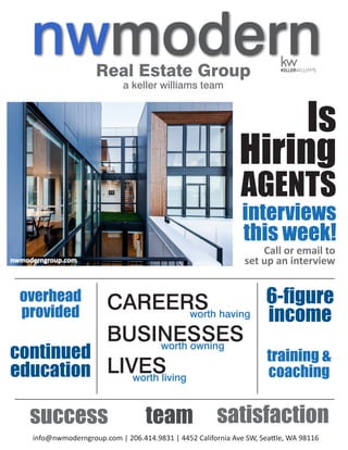 Real Estate Group
a keller williams team
Is
Hiring
AGENTS
interviews
this week!
team
6-figure
income
continued
education
training &
coaching
overhead
provided
satisfaction
CAREERSworth having
BUSINESSESworth owning
LIVESworth living
info@nwmoderngroup.com | 206.414.9831 | 4452 California Ave SW, Seattle, WA 98116
Call or email to
set up an interviewnwmoderngroup.com
success
 
