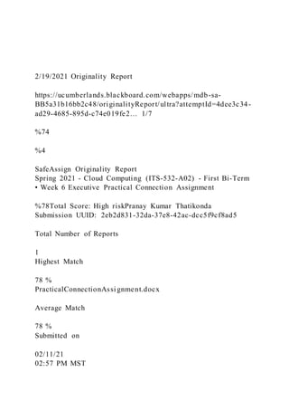 2/19/2021 Originality Report
https://ucumberlands.blackboard.com/webapps/mdb-sa-
BB5a31b16bb2c48/originalityReport/ultra?attemptId=4dee3c34-
ad29-4685-895d-c74e019fe2… 1/7
%74
%4
SafeAssign Originality Report
Spring 2021 - Cloud Computing (ITS-532-A02) - First Bi-Term
• Week 6 Executive Practical Connection Assignment
%78Total Score: High riskPranay Kumar Thatikonda
Submission UUID: 2eb2d831-32da-37e8-42ac-dcc5f9cf8ad5
Total Number of Reports
1
Highest Match
78 %
PracticalConnectionAssi gnment.docx
Average Match
78 %
Submitted on
02/11/21
02:57 PM MST
 