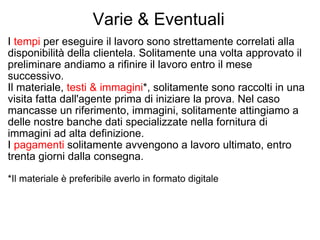 Varie & Eventuali I  tempi  per eseguire il lavoro sono strettamente correlati alla disponibilità della clientela. Solitamente una volta approvato il preliminare andiamo a rifinire il lavoro entro il mese successivo. Il materiale,  testi & immagini *, solitamente sono raccolti in una visita fatta dall'agente prima di iniziare la prova. Nel caso mancasse un riferimento, immagini, solitamente attingiamo a delle nostre banche dati specializzate nella fornitura di immagini ad alta definizione. I  pagamenti  solitamente avvengono a lavoro ultimato, entro trenta giorni dalla consegna. *Il materiale è preferibile averlo in formato digitale 