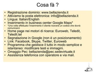 Registrazione dominio: www.bellazienda.it Attiviamo la posta elettronica: info@bellazienda.it Lingua: Italian/English Inserimento in business center Google Maps* *Una volta effettuato l’inserimento il cliente riceverà un codice che dovrà comunicarci Home page nei motori di ricerca: Euroweb, Teledit, Teledit.tel Segnalazione in Google (non è un posizionamento) Link: Facebook, Skype, Twitter, Euroweb  Programma che gestisce il tutto in modo semplice e istantaneo: modificare testi e immagini. Omaggio Pec: bellazienda@pec.sedevirtuale.it Assistenza telefonica con operatore e via mail. Cosa fà ? 