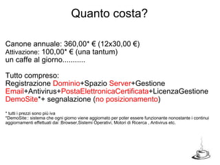 Canone annuale: 360,00* € (12x30,00 €)  Attivazione:  100,00* € (una tantum) un caffe al giorno........... Tutto compreso: Registrazione  Dominio +Spazio  Server +Gestione  Email +Antivirus+ PostaElettronicaCertificata +LicenzaGestione DemoSite *+ segnalazione ( no posizionamento ) * tutti i prezzi sono più iva *DemoSite:: sistema che ogni giorno viene aggiornato per poter essere funzionante nonostante i continui aggiornamenti effettuati dai :Browser,Sistemi Operativi, Motori di Ricerca , Antivirus etc. Quanto costa? 