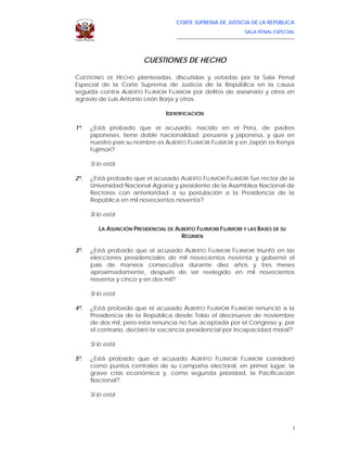 CORTE SUPREMA DE JUSTICIA DE LA REPÚBLICA
                                                                             SALA PENAL ESPECIAL
                                      ____________________________________________________________________




                         CUESTIONES DE HECHO

CUESTIONES DE HECHO planteadas, discutidas y votadas por la Sala Penal
Especial de la Corte Suprema de Justicia de la República en la causa
seguida contra ALBERTO FUJIMORI FUJIMORI por delitos de asesinato y otros en
agravio de Luis Antonio León Borja y otros.

                                  IDENTIFICACIÓN

1º.   ¿Está probado que el acusado, nacido en el Perú, de padres
      japoneses, tiene doble nacionalidad: peruana y japonesa, y que en
      nuestro país su nombre es ALBERTO FUJIMORI FUJIMORI y en Japón es Kenya
      Fujimori?

      Si lo está

2º.   ¿Está probado que el acusado ALBERTO FUJIMORI FUJIMORI fue rector de la
      Universidad Nacional Agraria y presidente de la Asamblea Nacional de
      Rectores con anterioridad a su postulación a la Presidencia de la
      República en mil novecientos noventa?

      Si lo está

         LA ASUNCIÓN PRESIDENCIAL DE ALBERTO FUJIMORI FUJIMORI Y LAS BASES DE SU
                                       RÉGIMEN

3º.   ¿Está probado que el acusado ALBERTO FUJIMORI FUJIMORI triunfó en las
      elecciones presidenciales de mil novecientos noventa y gobernó el
      país de manera consecutiva durante diez años y tres meses
      aproximadamente, después de ser reelegido en mil novecientos
      noventa y cinco y en dos mil?

      Si lo está

4º.   ¿Está probado que el acusado ALBERTO FUJIMORI FUJIMORI renunció a la
      Presidencia de la República desde Tokio el diecinueve de noviembre
      de dos mil, pero esta renuncia no fue aceptada por el Congreso y, por
      el contrario, declaró la vacancia presidencial por incapacidad moral?

      Si lo está

5º.   ¿Está probado que el acusado ALBERTO FUJIMORI FUJIMORI consideró
      como puntos centrales de su campaña electoral, en primer lugar, la
      grave crisis económica y, como segunda prioridad, la Pacificación
      Nacional?

      Si lo está




                                                                                                         I
 