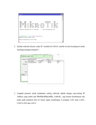 2. Setelah mikrotik direset, maka IP kembali ke 0.0.0.0. setelah itu baru konfigurasi untuk
membagi jaringan menjadi 8.
3. Langkah pertama untuk melakukan setting mikrotik adalah dengan men-setting IP
Address yang terdiri dari WAN,LAN1,LAN2... LAN 8 ,, tapi karena keterbatasan alat
maka pada pratikum kali ini hanya dapat membangun 4 jaringan LAN yaitu LAN1,
LAN2 LAN3 dan LAN 4
 