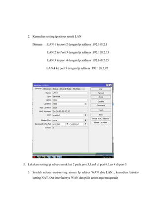 2. Kemudian setting ip adrees untuk LAN
Dimana :LAN 1 ke port 2 dengan Ip address :192.168.2.1
LAN 2 ke Port 3 dengan Ip address :192.168.2.33
LAN 3 ke port 4 dengan Ip address :192.168.2.65
LAN 4 ke port 5 dengan Ip address :192.168.2.97
5. Lakukan setting ip adrees untuk lan 2 pada port 3,Lan3 di port4 ,Lan 4 di port 5
3. Setelah selesai men-setting semua Ip addres WAN dan LAN , kemudian lakukan
setting NAT. Out interfacenya WAN dan pilih action nya masqurade
 