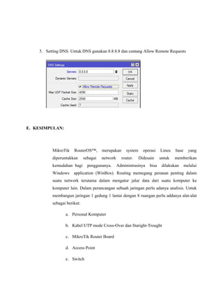 5. Setting DNS. Untuk DNS gunakan 8.8.8.8 dan centang Allow Remote Requests
E. KESIMPULAN:
MikroTik RouterOS™, merupakan system operasi Linux base yang
diperuntukkan sebagai network router. Didesain untuk memberikan
kemudahan bagi penggunanya. Administrasinya bisa dilakukan melalui
Windows application (WinBox). Routing memegang peranan penting dalam
suatu network terutama dalam mengatur jalur data dari suatu komputer ke
komputer lain. Dalam perancangan sebuah jaringan perlu adanya analisis. Untuk
membangun jaringan 1 gedung 1 lantai dengan 8 ruangan perlu addanya alat-alat
sebagai berikut:
a. Personal Komputer
b. Kabel UTP mode Cross-Over dan Staright-Trought
c. MikroTik Router Board
d. Access Point
e. Switch
 
