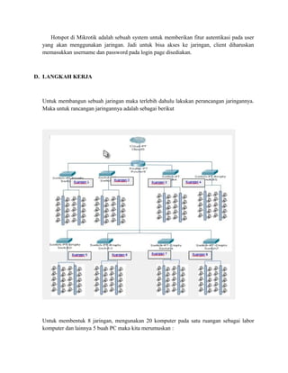 Hotspot di Mikrotik adalah sebuah system untuk memberikan fitur autentikasi pada user
yang akan menggunakan jaringan. Jadi untuk bisa akses ke jaringan, client diharuskan
memasukkan username dan password pada login page disediakan.
D. LANGKAH KERJA
Untuk membangun sebuah jaringan maka terlebih dahulu lakukan perancangan jaringannya.
Maka untuk rancangan jaringannya adalah sebagai berikut
Untuk membentuk 8 jaringan, mengunakan 20 komputer pada satu ruangan sebagai labor
komputer dan lainnya 5 buah PC maka kita merumuskan :
 