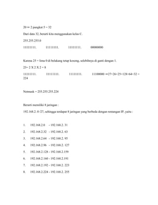 20 ⬄ 2 pangkat 5 = 32
Dari data 32, berarti kita menggunakan kelas C.
255.255.255.0
11111111. 11111111. 11111111. 00000000
Karena 25 = lima 0 di belakang tetap kosong, selebihnya di ganti dengan 1.
23= 2 X 2 X 2 = 8
11111111. 11111111. 11111111. 11100000 ⬄27+26+25=128+64+32 =
224
Netmask = 255.255.255.224
Berarti memiliki 8 jaringan :
192.168.2. 0 /27, sehingga terdapat 8 jaringan yang berbeda dengan rentangan IP, yaitu :
1. 192.168.2.0 - 192.168.2. 31
2. 192.168.2.32 - 192.168.2. 63
3. 192.168.2.64 - 192.168.2. 95
4. 192.168.2.96 - 192.168.2. 127
5. 192.168.2.128 - 192.168.2.159
6. 192.168.2.160 - 192.168.2.191
7. 192.168.2.192 - 192.168.2. 223
8. 192.168.2.224 - 192.168.2. 255
 