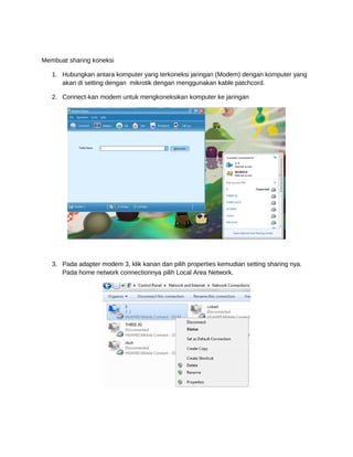 Membuat sharing koneksi
1. Hubungkan antara komputer yang terkoneksi jaringan (Modem) dengan komputer yang
akan di setting dengan mikrotik dengan menggunakan kable patchcord.
2. Connect-kan modem untuk mengkoneksikan komputer ke jaringan
3. Pada adapter modem 3, klik kanan dan pilih properties kemudian setting sharing nya.
Pada home network connectionnya pilih Local Area Network.
 