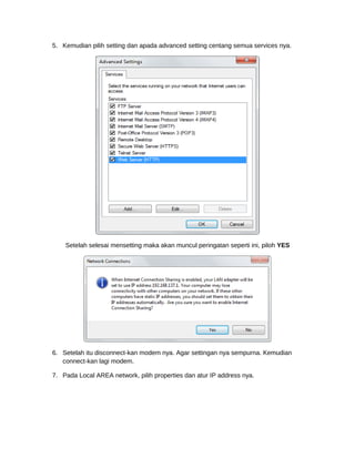 5. Kemudian pilih setting dan apada advanced setting centang semua services nya.
Setelah selesai mensetting maka akan muncul peringatan seperti ini, piloh YES
6. Setelah itu disconnect-kan modem nya. Agar settingan nya sempurna. Kemudian
connect-kan lagi modem.
7. Pada Local AREA network, pilih properties dan atur IP address nya.
 