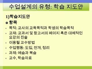 수업설계의 유형: 학습 지도안
1)학습지도안
 항목
• 목적: 교사의 교육목적과 학생의 학습목적
• 교재: 교과서 및 참고서의 페이지 혹은 대체적인
요강의 진술
• 이용될 교수방법
• 수업행동: 도입, 전개, 정리
• 과제: 예습과 복습
• 교수, 학습자료
 