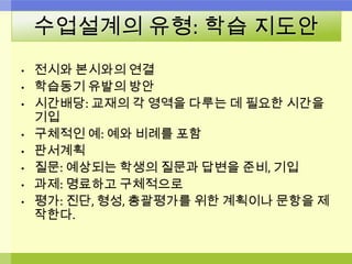 수업설계의 유형: 학습 지도안
• 전시와 본시와의 연결
• 학습동기 유발의 방안
• 시간배당: 교재의 각 영역을 다루는 데 필요한 시간을
기입
• 구체적인 예: 예와 비례를 포함
• 판서계획
• 질문: 예상되는 학생의 질문과 답변을 준비, 기입
• 과제: 명료하고 구체적으로
• 평가: 진단, 형성, 총괄평가를 위한 계획이나 문항을 제
작한다.
 