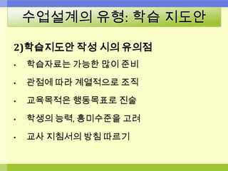수업설계의 유형: 학습 지도안
2)학습지도안 작성 시의 유의점
• 학습자료는 가능한 많이 준비
• 관점에 따라 계열적으로 조직
• 교육목적은 행동목표로 진술
• 학생의 능력, 흥미수준을 고려
• 교사 지침서의 방침 따르기
 