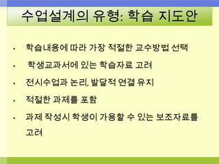수업설계의 유형: 학습 지도안
• 학습내용에 따라 가장 적절한 교수방법 선택
• 학생교과서에 있는 학습자료 고려
• 전시수업과 논리, 발달적 연결 유지
• 적절한 과제를 포함
• 과제 작성시 학생이 가용할 수 있는 보조자료를
고려
 