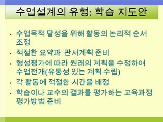 수업설계의 유형: 학습 지도안
• 수업목적 달성을 위해 활동의 논리적 순서
조정
• 적절한 요약과 판서계획 준비
• 형성평가에 따라 원래의 계획을 수정하여
수업전개(유통성 있는 계획 수립)
• 각 활동에 적절한 시간을 배정
• 학습이나 교수의 결과를 평가하는 교육과정
평가방법 준비
 