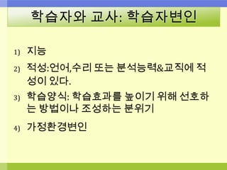 학습자와 교사: 학습자변인
1) 지능
2) 적성:언어,수리 또는 분석능력&교직에 적
성이 있다.
3) 학습양식: 학습효과를 높이기 위해 선호하
는 방법이나 조성하는 분위기
4) 가정환경변인
 
