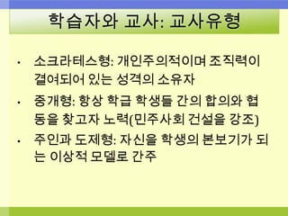 학습자와 교사: 교사유형
• 소크라테스형: 개인주의적이며 조직력이
결여되어 있는 성격의 소유자
• 중개형: 항상 학급 학생들 간의 합의와 협
동을 찾고자 노력(민주사회 건설을 강조)
• 주인과 도제형: 자신을 학생의 본보기가 되
는 이상적 모델로 간주
 