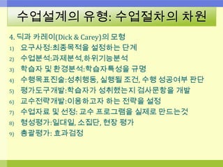 수업설계의 유형: 수업절차의 차원
4. 딕과 카레이(Dick & Carey)의 모형
1) 요구사정:최종목적을 설정하는 단계
2) 수업분석:과제분석,하위기능분석
3) 학습자 및 환경분석:학습자특성을 규명
4) 수행목표진술:성취행동, 실행될 조건, 수행 성공여부 판단
5) 평가도구개발:학습자가 성취했는지 검사문항을 개발
6) 교수전략개발:이용하고자 하는 전략을 설정
7) 수업자료 및 선정: 교수 프로그램을 실제로 만드는것
8) 형성평가:일대일, 소집단, 현장 평가
9) 총괄평가: 효과검정
 