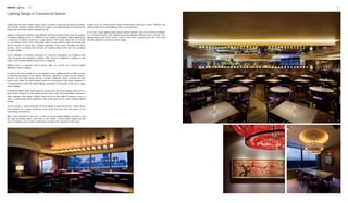 Interior Lighting 016 017
4
5
6 7
Lighting plays two roles in interior design. Firstly, it provides a space with necessary illumination,
and secondly, it brings a certain ambience to a space. In my lighting design, the emphasis has
always been achieving a balance between the two.
Lighting in restaurants should be quite different from that in private homes since the essence
of restaurant lighting just lies in its difference from ordinary home lighting. Before stepping into
a restaurant, a customer would have a rough glimpse of the interior space first; as he walks
in, cross different areas to find a dining table, takes his seat, make the order and casually chat
with his partners, he would have a detailed observation of the space. Throughout the whole
process, I strive for creating some dramatic and narrative effects, which are to be completed
by careful lighting.
Food is definitely a dominating component of a restaurant. Appropriate use of lighting could
make the dishes more tempting. In addition, steps should be highlighted by lighting to avoid
injuries. Such functional lighting should never be neglected.
Different areas in a restaurant, such as kitchen, lobby, bar, and VIP room, should be treated
differently in terms of lighting.
In kitchens, raw food materials are to be treated by cooks. Lighting should be helpful for them
to determine the quality of the material. Therefore, brightness is always the key element.
However, we have open kitchen and bar in modern restaurants, where customers are quite
close to such areas. The bright lighting should not be annoying for their dining experience. It
is recommended to make the intense lighting concentrate on the hands of the cook or adopt
indirect lighting.
In restaurant lobbies where dining tables are densely laid, multi-source lighting would not be a
good solution because too many lighting sources would make the dining tables conspicuous,
while customers, even dining in lobbies, would not like his their tables to become a focus. In
order to create private dining experience, there should never be too many scattering lighting
sources.
On the contrary, I would particularly set focal lighting in particular areas to create certain
characteristics for a space. Customers would easily find them when they glance at the
surroundings unconsciously.
When I want customers to feel "cool", I would use narrow halogen lighting to produce a cold
and rigid atmosphere. When I want them to feel "tender", I prefer indirect lighting and the
amount of lighting source would be determined according to the impression of the space.
Lighting Design in Commercial Spaces
Powder rooms are where beautiful ladies find themselves charming in mirrors. Therefore, soft
lighting helpful for an overall pleasant effect is recommended.
In my view, a good lighting design should combine aesthetic value and functional practicality.
For commercial interiors, firstly, lighting should help distinguish different areas; secondly, if the
lighting design could further convey a spirit or tell a story, it would become one of the most
dramatic elements in commercial interior design.
 