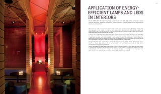 Interior Lighting 216 217
APPLICATION OF ENERGY-
EFFICIENT LAMPS AND LEDS
IN INTERIORSAt the EXPO 2010 Shanghai, lighting installations with LEDs are widely adopted in many
national pavilions, demonstrating their unique charm in interior lighting and a promising
future of development.
With the continuous growth of our consciousness of environmental protection, green, low-carbon and energy-efficient ways of life are getting
increasingly popular and widely accepted. When it comes to interior design, we tend to adopt environmental-friendly materials and apply energy-
efficient solutions in order to live a real low-carbon life. Concerning interior lighting design, in particular, we begin to attach great importance to
energy-efficient lighting and other solutions that help save energy.
To come up with an energy-efficient interior lighting solution, firstly, we should consider how to incorporate solar energy in the interior lighting.
Solar power is a natural source of lighting that does not involve any extra resource consumption. Moreover, it is a healthy and green source
of lighting, which could greatly reduce human consumption of natural resources if developed and utilised properly. In addition, energy-efficient
lighting devices are another aspect that deserves much attention. Apart from applying such devices to luminaire design, we should also take into
account the application of new sources of energy, and innovative and high technologies, etc. to lighting design.
LED (Light Emitting Diode) stands out with a history of more than forty years, and it has been attracting worldwide attention in recent years. At
the EXPO 2010 Shanghai, lighting installations with LEDs are widely adopted in many national pavilions, demonstrating their unique charm in
interior lighting and a promising future of development.
Currently, LED installations are widely applied in public buildings, in forms of down light, spot light, etc. As for offices and homes, however,
its application is still quite restricted. LED, with many advantages such as good start performance, convenient light adjustment, easy control,
vibration resistance, weather resistance, long operating life, and outstanding performance in environmental protection, surely enjoys a bright
future in the field of interior lighting. Perhaps in a near future, we would happily welcome LED into our daily life.
 