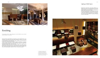 026 027
21
3
1. The elegant crystal chandelier in the
lounge effectively enriches the space.
2. In the reception, the chandelier echoes
the decorative candle lamps on the table.
3. The distribution of the pendant lamps in the
restaurant is orderly yet unconventional.
Lighting design is indispensable in public interiors. Whether it is in
restaurants, hotels, offices or shops, lighting design not only provides
necessary illumination, but more importantly, it is an effective way of
enriching a space that should never be neglected.
Generally speaking, public spaces are large in size and often enjoy
broad views, imposing difficulties for interior designers. How to enrich
a space without establishing any visual barrier is the main problem
and the key point in the interior design process. Such a requirement is
hard to reach only through the application of furnishings. Then, lighting
comes out as a better solution.
Lighting in Public Spaces
The primary function of interior lighting lies in the enrichment of a space. Through light colours, colour
temperatures, colour differences and contrasts between brightness and darkness, we could create
a visual differentiation that would largely enrich a space. In addition, we may have primary and
secondary spaces through a certain way of lighting.
In homes we have the regular spaces like living rooms, dining rooms and bedrooms. In a living room,
soft light is suitable for the creation of a romantic atmosphere. For dining rooms, comparatively
stronger light would be appropriate in order to offer a warm ambience. Bedrooms, as spaces for rest,
would enjoy mild lighting to produce a dim and hazy effect.
Lighting design for public spaces would be more complicated. Different ways of lighting should be
adopted according to different space functions. In public spaces there are usually high ceilings; various
types of lighting could be adopted to match the height and enrich the space. For whatever kind of
public space, appropriate lighting is indispensible to impress us visually and psychologically.
Enriching
"Through light colours, colour temperatures, colour differences and contrasts
between brightness and darkness"
 