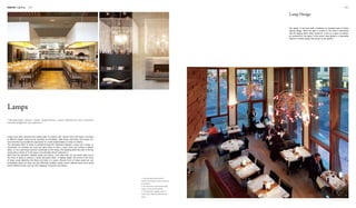 Interior Lighting 082 083
1
3
2
1. The giant lamp boxes offer an
intense visual impact and thus serve as
an ornament.
2. The decorative crystal lampshades
create a luxurious atmosphere.
3. The little bulbs, together with the
messy wires, effectively decorate the
space.
The design of the lamp itself constitutes an important part of interior
lighting design. When the light is turned on, the lamp is decorative
with the lighting effect; when turned off, it acts as a piece of artwork,
an ornament for the space. In this sense, lamp design is a decorative
element in interior design that should not be ignored.
Lamp Design
Lamps have been evolving from simple bulbs to artworks with various forms and styles. According
to different usages, lamps can be classified as chandeliers, table lamps, wall lamps, floor lamps, etc.
Such diversity has provided the opportunity for a wide implementation of lamps in interiors.
The decorative effect of lamps is realised through the interaction between a lamp and a space. In
restaurants, for example, we could use giant lamps to offer a visual shock and achieve a distinct
effect. Or, we could hang numerous small bulbs on the ceiling. The sparkling effect like stars in the sky
would add an artistic air to the space, and ultimately attract customers in.
Apart from the interaction between lamps and spaces, more often than not, we would make use of
the forms of lamps to achieve a certain decorative effect. In lighting design, the choice of the forms
of lamps would determine the theme and taste of a space. Peculiar forms of lamps would not only
immediately attract our eyes, but also effectively facilitate certain moods. Different lamp forms would
evoke different moods, such as calm, elegance, innocence and silence.
Lamps
"Through light colours, colour temperatures, colour differences and contrasts
between brightness and darkness"
 