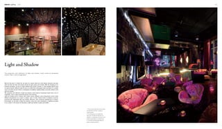 Interior Lighting 140 141
2
3
1
1. The numerous little bulbs on the ceiling
are reflected on the floor, creating a
sparkling effect.
2. The dining area is illuminated with
light cast in through the hollowed-out
partitions. Consequently, the privacy of the
space is guaranteed in a romantic way.
3. The purple backdrop light offers the
space a mysterious feeling.
With the fast pace of modern life, we yearn for a space where we could release pressures and relax
both the body and mind. Such places should be quiet, poetic and romantic. With the changing of our
aesthetic perception, we are no longer satisfied with pictures, portraits, or other tangible objects hung
on walls all around. What we seek for now is an effect that could appear when we need it in a certain
mood, and when we don't need it, it disappears immediately. Lighting design could help achieve it with
light and shadow.
The projection and reflection of light and shadow could create an illusionary interior that is full of
imagination. Such a space would feel dynamic and charming.
Light and shadow exist in interiors with certain colours. Different colour temperatures would create
different atmospheres, be it warm or implicit, calm or smart. Various kinds of ambience could be
produced with appropriate light and shadow. Moreover, with continuous development of modern
technologies, we are able to adjust the intensity, colour and colour temperature of lighting according
to our moods. In this sense, the decoration of light and shadow is green and healthy.
Light and Shadow
The projection and reflection of light and shadow could create an illusionary
interior that is full of imagination.
 
