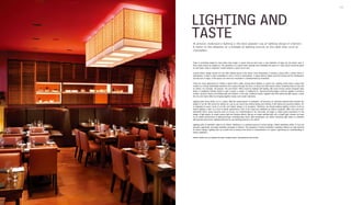 Interior Lighting 156 157
LIGHTING AND
TASTEAt present, multisource lighting is the most popular way of lighting design in interiors.
It refers to the adoption of a multiple of lighting sources at the same time, such as
chandeliers.
Taste is something related to mind rather than matter. It seems that we don't have a clear definition of taste yet, but what's clear is
that a taste means an elegant air. The aesthetics of a space flows naturally and completes the taste of it. Each space should be given
its own taste, noble or exquisite. A taste enlivens a space as its soul.
A good interior design should not only offer rational layout of the space; more importantly, it endows a space with a certain mood or
atmosphere. A taste is often embedded in such a mood or atmosphere. A space without tastes would be boring and the shallowness
and the lack of vigour of the space can never be concealed or complemented by ornaments.
There are many approaches to endow a space with a taste, among which lighting is a good one. Lighting could make a space feel
modern as it brings fashionable elements into a space through the forms of lamps and their beams where modernity finds its way into
an interior. For example, the popular "mix and match" effect could be realised with lighting. We could choose classic European style
lamps or traditional Chinese lamps to give a space a classic or traditional air. Advanced technologies could be applied to produce
modern, dynamic beams and flowing light and shadow. In this way, traditional lamps, together with their advanced light beams, create
the mix and match effect by bringing together classic and modern elements.
Lighting adds some artistic air to a space. With the advancement of civilisation, art becomes an important element that enriches the
quality of our life. We cannot do without art, just as we cannot live without eating and clothing. A life without art would be tedious. Art
is integrated to every corner of our life, and interior design is no exception. Therefore, we should redefine lighting in terms of art as
interior lighting is seen as a kind of artistic performance. First of all, lamps are redefined as interior sculptures. With more and more
diversified forms, lamps become tools to convey our understanding of art. Secondly, we begin to attach great importance to the
design of light beams to create various light and shadow effects. We are no longer satisfied with soft or bright light; instead, we seek
for an artistic performance of lighting through controlling light colour, light temperature, etc. When marvelous light beam is combined
with peculiar lamp forms, lighting becomes an eye-catching artwork in an interior.
Lighting adds an aesthetic value to an interior. Aesthetics is a spiritual pursuit of human beings. Interior aesthetics refers to how we
perceive, appreciate, and apply aesthetic principles in interiors. The popularity of interior aesthetics nowadays reflects our high demand
for interior design. Lighting acts as a useful tool to enhance the theme or characteristics of a space, expressing our understanding of
interior aesthetics.
Interior tastes can be realised through creating styles, atmospheres and moods.
 