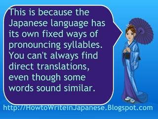 This is because the Japanese language has its own fixed ways of pronouncing syllables. You can't always find direct translations, even though some words sound similar. http://HowtoWriteinJapanese.Blogspot.com 