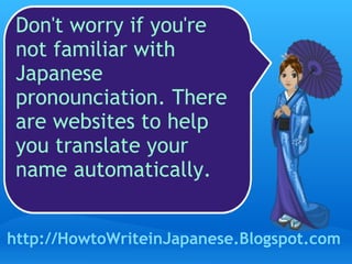 Don't worry if you're not familiar with Japanese pronounciation. There are websites to help you translate your name automatically.  http://HowtoWriteinJapanese.Blogspot.com 