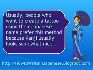 Usually, people who want to create a tattoo using their Japanese name prefer this method because Kanji usually looks somewhat nicer.  http://HowtoWriteinJapanese.Blogspot.com 