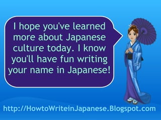 I hope you've learned more about Japanese culture today. I know you'll have fun writing your name in Japanese! http://HowtoWriteinJapanese.Blogspot.com 