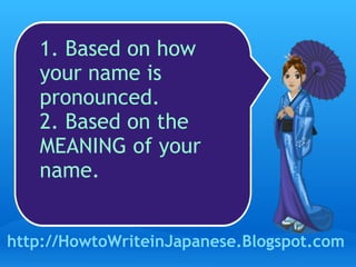 1. Based on how your name is pronounced.  2. Based on the MEANING of your name.  http://HowtoWriteinJapanese.Blogspot.com 