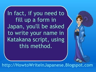 In fact, if you need to fill up a form in Japan, you'll be asked to write your name in Katakana script, using this method. http://HowtoWriteinJapanese.Blogspot.com 