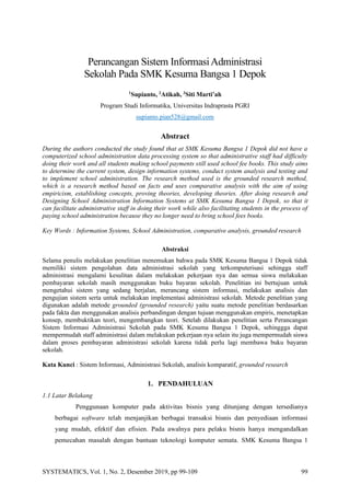 SYSTEMATICS, Vol. 1, No. 2, Desember 2019, pp 99-109 99
Perancangan Sistem InformasiAdministrasi
Sekolah Pada SMK Kesuma Bangsa 1 Depok
1
Supianto, 2
Atikah, 3
Siti Marti’ah
Program Studi Informatika, Universitas Indraprasta PGRI
supianto.pian528@gmail.com
Abstract
During the authors conducted the study found that at SMK Kesuma Bangsa 1 Depok did not have a
computerized school administration data processing system so that administrative staff had difficulty
doing their work and all students making school payments still used school fee books. This study aims
to determine the current system, design information systems, conduct system analysis and testing and
to implement school administration. The research method used is the grounded research method,
which is a research method based on facts and uses comparative analysis with the aim of using
empiricism, establishing concepts, proving theories, developing theories. After doing research and
Designing School Administration Information Systems at SMK Kesuma Bangsa 1 Depok, so that it
can facilitate administrative staff in doing their work while also facilitating students in the process of
paying school administration because they no longer need to bring school fees books.
Key Words : Information Systems, School Administration, comparative analysis, grounded research
Abstraksi
Selama penulis melakukan penelitian menemukan bahwa pada SMK Kesuma Bangsa 1 Depok tidak
memiliki sistem pengolahan data administrasi sekolah yang terkomputerisasi sehingga staff
administrasi mengalami kesulitan dalam melakukan pekerjaan nya dan semua siswa melakukan
pembayaran sekolah masih menggunakan buku bayaran sekolah. Penelitian ini bertujuan untuk
mengetahui sistem yang sedang berjalan, merancang sistem informasi, melakukan analisis dan
pengujian sistem serta untuk melakukan implementasi administrasi sekolah. Metode penelitian yang
digunakan adalah metode grounded (grounded research) yaitu suatu metode penelitian berdasarkan
pada fakta dan menggunakan analisis perbandingan dengan tujuan menggunakan empiris, menetapkan
konsep, membuktikan teori, mengembangkan teori. Setelah dilakukan penelitian serta Perancangan
Sistem Informasi Administrasi Sekolah pada SMK Kesuma Bangsa 1 Depok, sehinggga dapat
mempermudah staff administrasi dalam melakukan pekerjaan nya selain itu juga mempermudah siswa
dalam proses pembayaran administrasi sekolah karena tidak perlu lagi membawa buku bayaran
sekolah.
Kata Kunci : Sistem Informasi, Administrasi Sekolah, analisis komparatif, grounded research
1. PENDAHULUAN
1.1 Latar Belakang
Penggunaan komputer pada aktivitas bisnis yang ditunjang dengan tersedianya
berbagai software telah menjanjikan berbagai transaksi bisnis dan penyediaan informasi
yang mudah, efektif dan efisien. Pada awalnya para pelaku bisnis hanya mengandalkan
pemecahan masalah dengan bantuan teknologi komputer semata. SMK Kesuma Bangsa 1
 