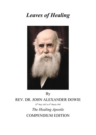 Leaves of Healing
By
REV. DR. JOHN ALEXANDER DOWIE
25th
May 1847 to 9th
March 1907
The Healing Apostle
COMPENDIUM EDITION
 