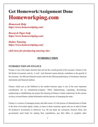 Get Homework/Assignment Done
Homeworkping.com
Homework Help
https://www.homeworkping.com/
Research Paper help
https://www.homeworkping.com/
Online Tutoring
https://www.homeworkping.com/
click here for freelancing tutoring sites
INTRODUCTION
INTRODUCTION ON FINANCE
Finance is one of the major elements that activate the overall growth of the economy. Finance is the
life blood of economic activity. A well - knit financial system directly contributes to the growth of
the economy. An efficient financial system calls for the efficient performance of institution, financial
instruments and financial markets.
Finance which acts as the lifeblood in the modern business types is one of the most important
consideration for an entrepreneur-company. While Implementing, expanding, diversifying,
modernizing or rehabilitating any project the meaning of finance is better understood. In this section
we have covered finance related information and the process of managing the same.
Finance is a science of managing money and other assets. It is the process of channelization of funds
in the form of invested capital, credits, or loans to those economic agents who are in need of funds
for productive investments or otherwise. E.g. On one hand, the consumers, business firms, and
governments need funds for making their expenditures, pay their debts, or complete other
1
 