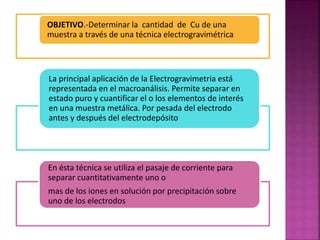 OBJETIVO.-Determinar la cantidad de Cu de una
muestra a través de una técnica electrogravimétrica
La principal aplicación de la Electrogravimetria está
representada en el macroanálisis. Permite separar en
estado puro y cuantificar el o los elementos de interés
en una muestra metálica. Por pesada del electrodo
antes y después del electrodepósito
En ésta técnica se utiliza el pasaje de corriente para
separar cuantitativamente uno o
mas de los iones en solución por precipitación sobre
uno de los electrodos
 