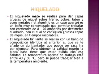  El niquelado mate se realiza para dar capas
gruesas de níquel sobre hierro, cobre, latón y
otros metales ( el aluminio es un caso aparte) es
un baño muy concentrado que permite trabajar
con corrientes de 8 - 20 amperios por decímetro
cuadrado, con el cual se consiguen gruesos capas
de níquel en tiempos razonables.
 El niquelado brillante se realiza con un baño de
composición idéntica al anterior al que se le
añade un abrillantador que puede ser sacarina
por ejemplo. Para obtener la calidad espejo la
placa base tiene que estar pulida con esa
calidad. La temperatura óptima de trabajo está
entre 40 y 50 °C, pero se puede trabajar bien a
la temperatura ambiente.
 