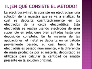 La electrogravimetría consiste en electrolizar una
solución de la muestra que se va a analizar, la
cual se deposita cuantitativamente en los
electrodos de la celda electrolítica. Esta
electrólisis se realiza usando electrodos de gran
superficie en soluciones bien agitadas hasta una
deposición completa. En la mayoría de las
aplicaciones, el metal se deposita en un cátodo
previamente pesado, el cual luego de la
electrólisis es pesado nuevamente, y la diferencia
de masa producida por el material depositado es
utilizada para calcular la cantidad de analíto
presente en la solución original.
 