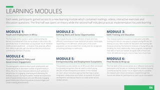 LEARNING MODULES
MODULE 1: MODULE 2:
MODULE 5:
MODULE 3:
MODULE 6:
MODULE 4:
Each week, participants gained access to a new learning module which contained readings, videos, interactive exercises and
discussion questions. The first half was spent on theory while the second half included practical, implementation-focused learning.
The first week of the course is spent understanding the
barriers to employment that young people in Africa face. We
specifically focus on what keeps young people “stuck” between
childhood and adulthood -- a situation that adversely affects
their ability to get jobs, get married and become productive
contributing members of society.
This module focuses on the definition of work and how
different interpretations have impacted job sector landscapes.
Depending on the definition, whole parts of the youth
population can be excluded from society and not recognized
as building pathways to livelihoods.
The greatest success stories out of Africa are often connected
to a growing recognition that we need to unlock young
Africans’ innate entrepreneurial talents. In this module
we learn about innovative approaches that help to grow
integrated, collaborative and holistic ecosystems for youth
development and discuss how to co-create action across
divided sectors.
This module explores innovations in education and skills
training and discuss new ways to prepare young Africans for
lifelong success. New models for education and training, like
those practiced by the Maharishi Institute or Young Africa, are
breaking the mold. Additionally, these programs recognized
that skills of hand are needed alongside skills of heart and
mind--life skills are not just a nice to have, but a must have.
The final week of the course serves as a reflection exercise for
participants and focuses on reviewing all the content that was
covered during the course. It is an opportunity to crystallize
the network and critical connections created through the
course and allows for participants to catch-up on coursework.
The demographic statistics about youth employment are
so alarming that an abundant number of governments in
Africa, 48 so far, have instituted national youth policies to
set priorities for engaging, employing and alleviating the
stresses of youth. During this week’s module we explore the
work of social entrepreneurs who are effectively engaging
governments and influencing policies to build bridges and
create enabling environments.
Youth and Employment in Africa Defining Work and Sector Opportunities
Entrepreneurship and Employment Ecosystems
Skills Training and Education
Final Review & Wrap-up
Youth Employment Policy and
Government Engagement
06
 