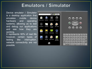 Device emulator / Simulator
is a desktop application that
emulates mobile device
hardware and operating
systems, allowing us to test
and debug our applications
and see how they are
working.
It represents 90% of real life
however, certain types of
testing like interruption,
network connectivity are not
possible
 