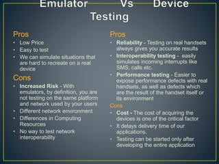 Pros
• Low Price
• Easy to test
• We can simulate situations that
are hard to recreate on a real
device
Cons
• Increased Risk - With
emulators, by definition, you are
not testing on the same platform
and network used by your users
• Different network environment
• Differences in Computing
Resources
• No way to test network
interoperability
Pros
• Reliability - Testing on real handsets
always gives you accurate results
• Interoperability testing - easily
simulates incoming interrupts like
SMS, calls etc.
• Performance testing - Easier to
expose performance defects with real
handsets, as well as defects which
are the result of the handset itself or
its environment
Cons
• Cost - The cost of acquiring the
devices is one of the critical factor
• It delays delivery time of our
applications.
• Testing can be started only after
developing the entire application
 